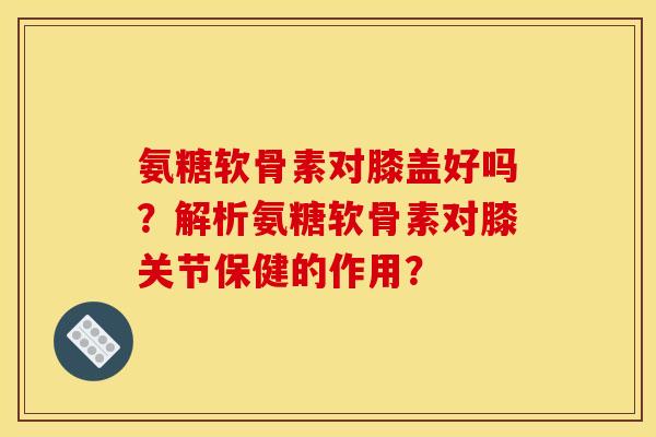 氨糖软骨素对膝盖好吗？解析氨糖软骨素对膝关节保健的作用？