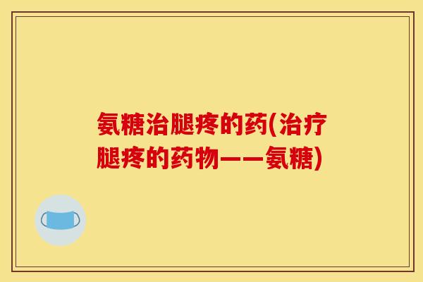氨糖治腿疼的药(治疗腿疼的药物——氨糖)