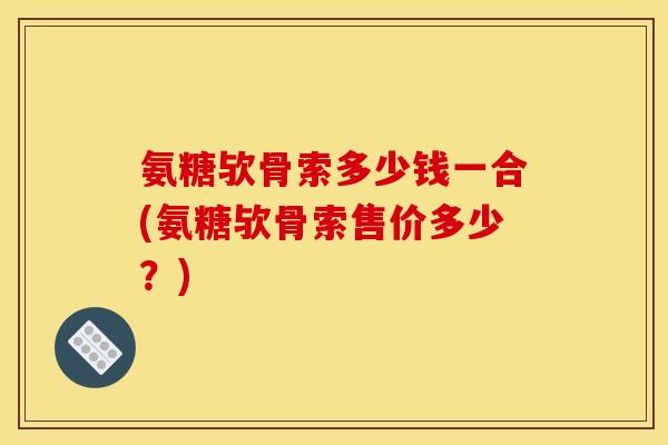 氨糖欤骨索多少钱一合(氨糖欤骨索售价多少？)
