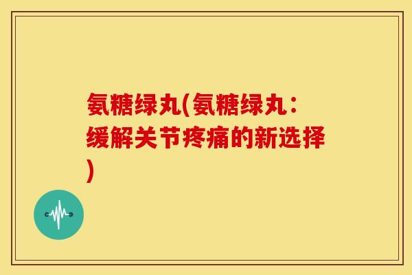 氨糖绿丸(氨糖绿丸：缓解关节疼痛的新选择)