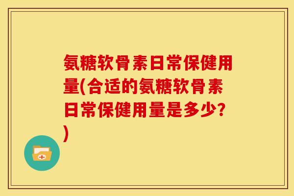 氨糖软骨素日常保健用量(合适的氨糖软骨素日常保健用量是多少？)