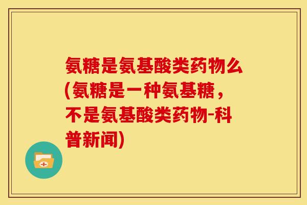 氨糖是氨基酸类药物么(氨糖是一种氨基糖，不是氨基酸类药物-科普新闻)