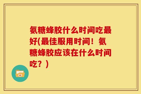 氨糖蜂胶什么时间吃最好(最佳服用时间！氨糖蜂胶应该在什么时间吃？)