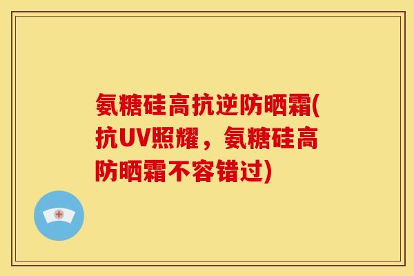 氨糖硅高抗逆防晒霜(抗UV照耀，氨糖硅高防晒霜不容错过)