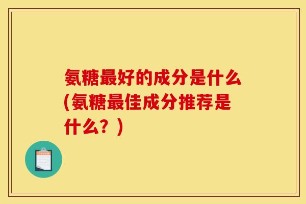 氨糖最好的成分是什么(氨糖最佳成分推荐是什么？)