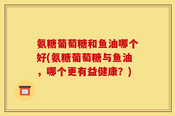 氨糖葡萄糖和鱼油哪个好(氨糖葡萄糖与鱼油,哪个更有益健康?)-第1张图片-关节骑士 氨糖葡萄糖和鱼油哪个好(氨糖葡萄糖与鱼油,哪个更有益健康?)-第1张图片-关节骑士
