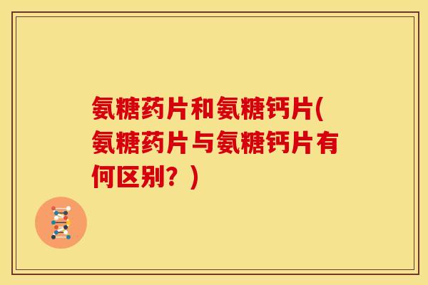氨糖药片和氨糖钙片(氨糖药片与氨糖钙片有何区别？)