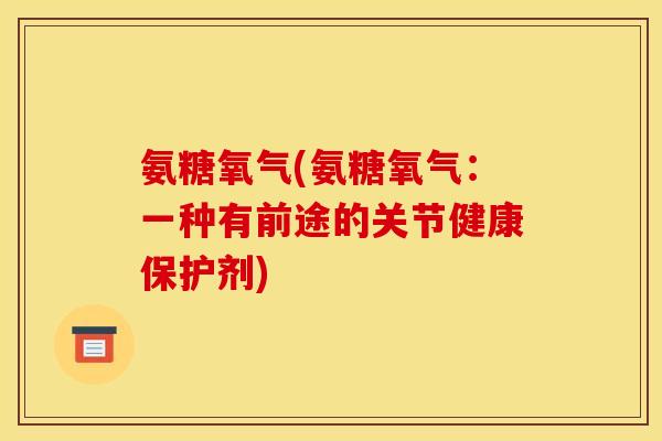 氨糖氧气(氨糖氧气：一种有前途的关节健康保护剂)