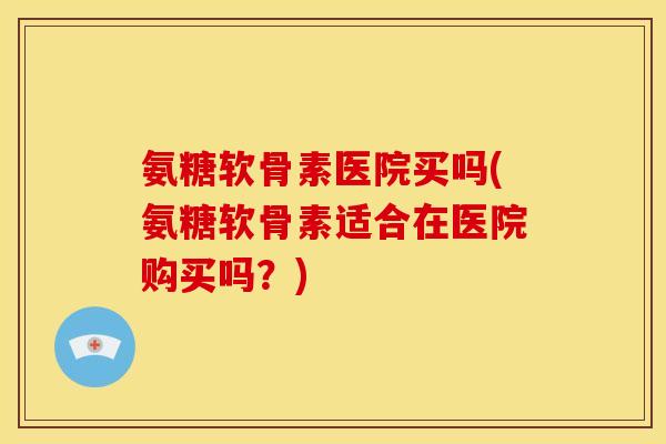 氨糖软骨素医院买吗(氨糖软骨素适合在医院购买吗？)-第1张图片-关节骑士