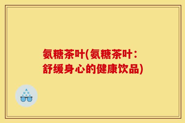 氨糖茶叶(氨糖茶叶：舒缓身心的健康饮品)