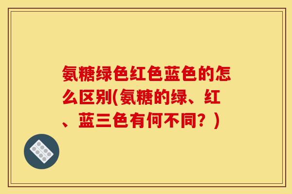 氨糖绿色红色蓝色的怎么区别(氨糖的绿、红、蓝三色有何不同？)-第1张图片-关节骑士
