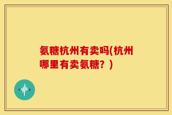 氨糖杭州有卖吗(杭州哪里有卖氨糖？)