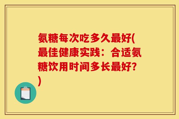 氨糖每次吃多久最好(最佳健康实践：合适氨糖饮用时间多长最好？)