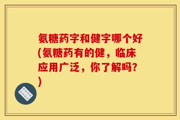 氨糖药字和健字哪个好(氨糖药有的健，临床应用广泛，你了解吗？)