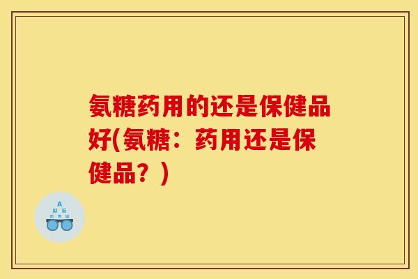 氨糖药用的还是保健品好(氨糖：药用还是保健品？)