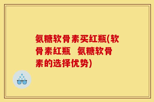 氨糖软骨素买红瓶(软骨素红瓶  氨糖软骨素的选择优势)