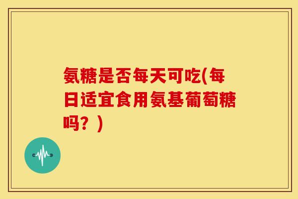 氨糖是否每天可吃(每日适宜食用氨基葡萄糖吗？)