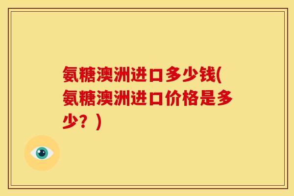氨糖澳洲进口多少钱(氨糖澳洲进口价格是多少？)