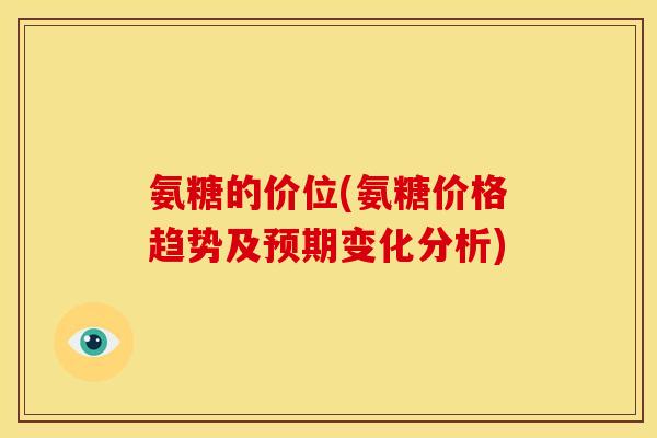 氨糖的价位(氨糖价格趋势及预期变化分析)
