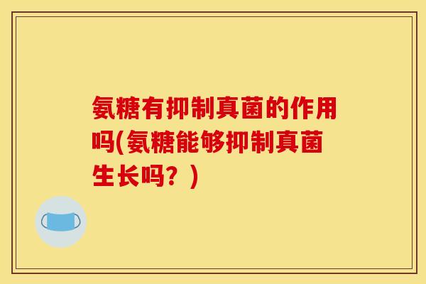 氨糖有抑制真菌的作用吗(氨糖能够抑制真菌生长吗？)