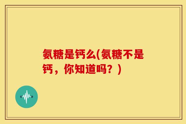 氨糖是钙么(氨糖不是钙，你知道吗？)
