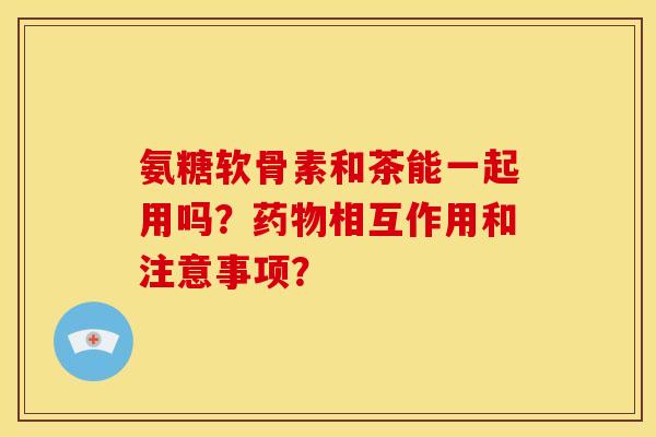 氨糖软骨素和茶能一起用吗？药物相互作用和注意事项？