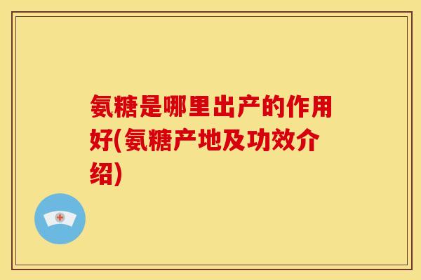 氨糖是哪里出产的作用好(氨糖产地及功效介绍)