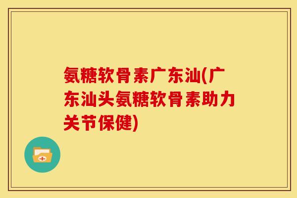 氨糖软骨素广东汕(广东汕头氨糖软骨素助力关节保健)