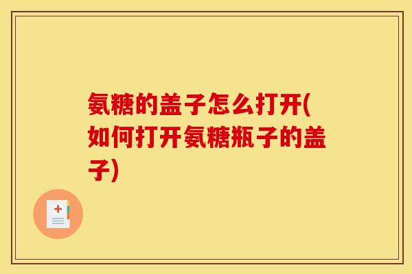 氨糖的盖子怎么打开(如何打开氨糖瓶子的盖子)