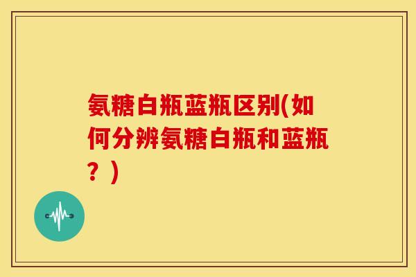 氨糖白瓶蓝瓶区别(如何分辨氨糖白瓶和蓝瓶？)