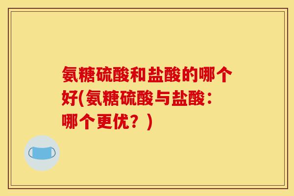 氨糖硫酸和盐酸的哪个好(氨糖硫酸与盐酸：哪个更优？)