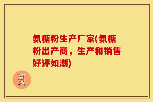 氨糖粉生产厂家(氨糖粉出产商，生产和销售好评如潮)