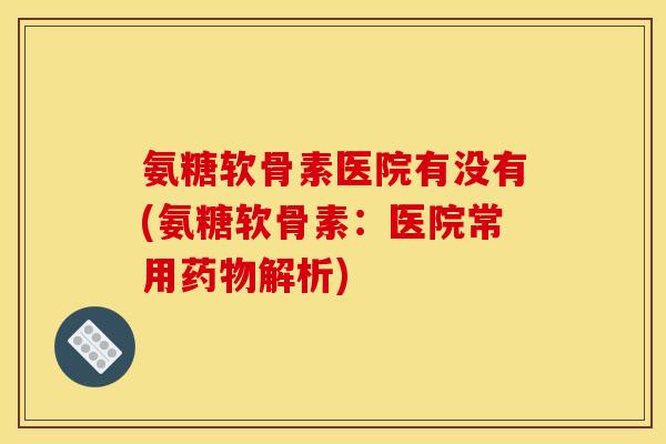 氨糖软骨素医院有没有(氨糖软骨素：医院常用药物解析)