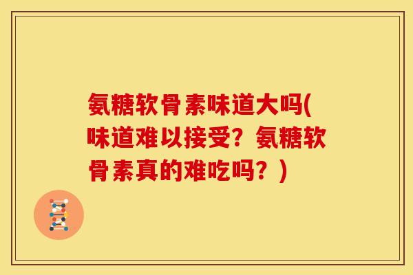 氨糖软骨素味道大吗(味道难以接受？氨糖软骨素真的难吃吗？)