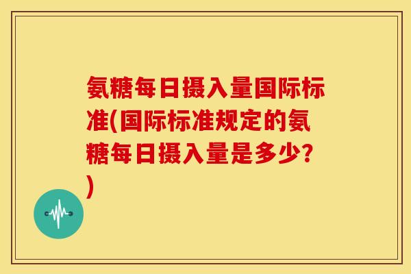 氨糖每日摄入量国际标准(国际标准规定的氨糖每日摄入量是多少？)-第1张图片-关节骑士