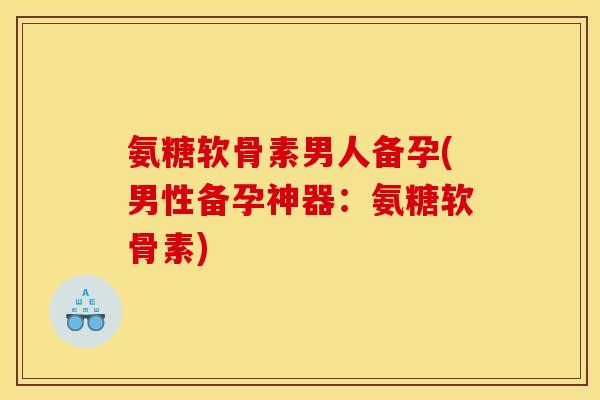 氨糖软骨素男人备孕(男性备孕神器：氨糖软骨素)