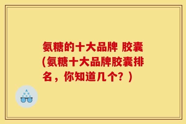 氨糖的十大品牌 胶囊(氨糖十大品牌胶囊排名，你知道几个？)