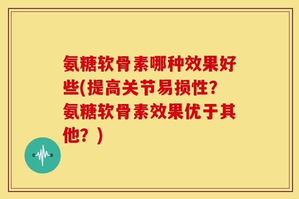 氨糖软骨素哪种效果好些(提高关节易损性？氨糖软骨素效果优于其他？)