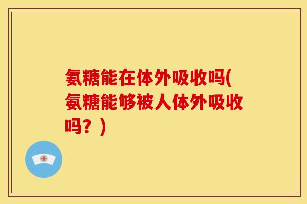 氨糖能在体外吸收吗(氨糖能够被人体外吸收吗？)