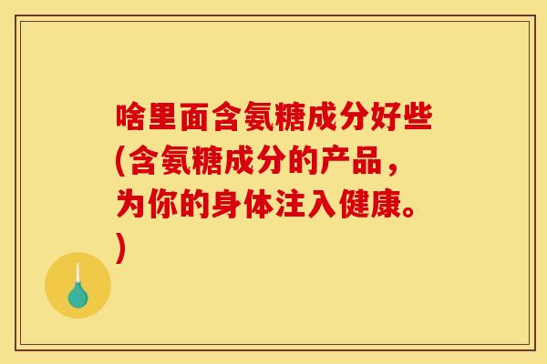 啥里面含氨糖成分好些(含氨糖成分的产品，为你的身体注入健康。)