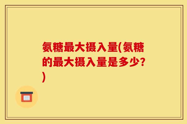 氨糖最大摄入量(氨糖的最大摄入量是多少？)
