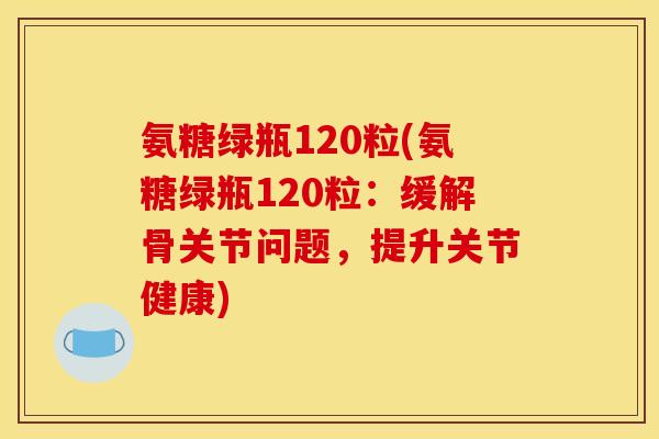 氨糖绿瓶120粒(氨糖绿瓶120粒：缓解骨关节问题，提升关节健康)