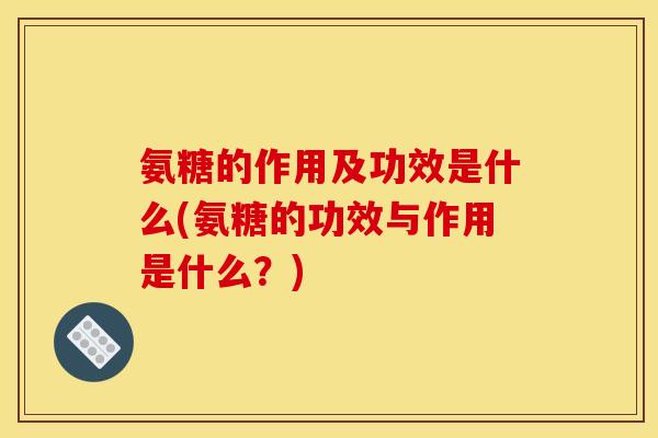 氨糖的作用及功效是什么(氨糖的功效与作用是什么？)