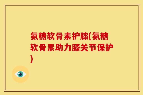 氨糖软骨素护膝(氨糖软骨素助力膝关节保护)
