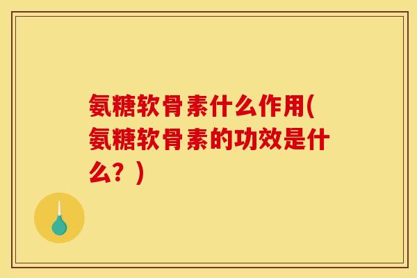 氨糖软骨素什么作用(氨糖软骨素的功效是什么？)