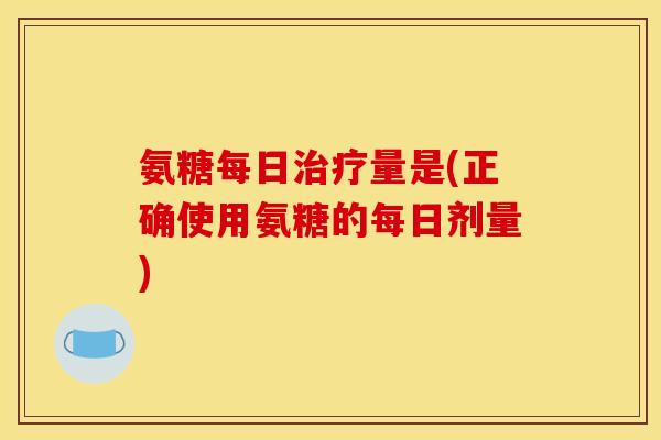 氨糖每日治疗量是(正确使用氨糖的每日剂量)