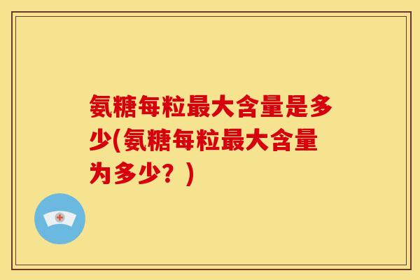 氨糖每粒最大含量是多少(氨糖每粒最大含量为多少？)