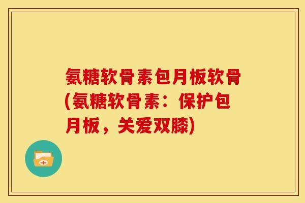 氨糖软骨素包月板软骨(氨糖软骨素：保护包月板，关爱双膝)