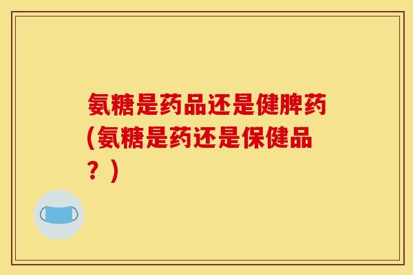 氨糖是药品还是健脾药(氨糖是药还是保健品？)