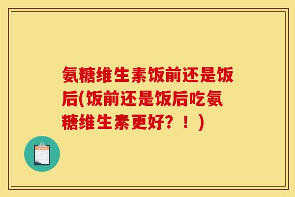 氨糖维生素饭前还是饭后(饭前还是饭后吃氨糖维生素更好？！)